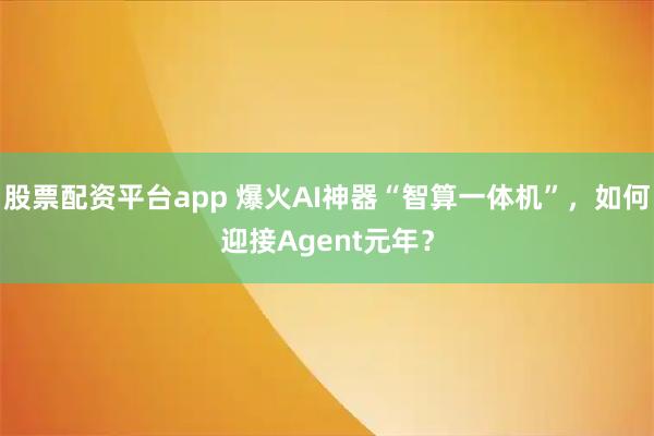 股票配资平台app 爆火AI神器“智算一体机”，如何迎接Agent元年？