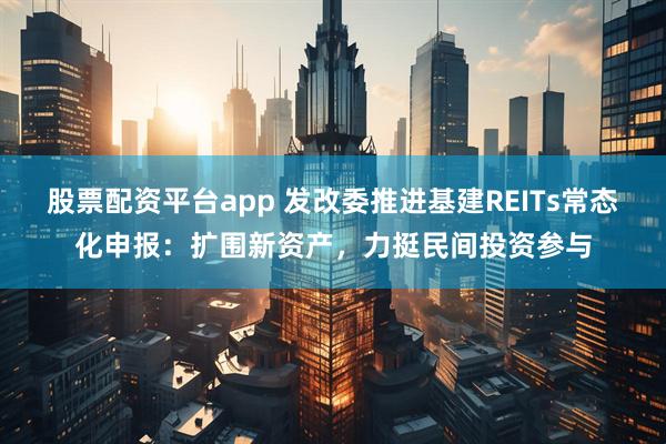 股票配资平台app 发改委推进基建REITs常态化申报：扩围新资产，力挺民间投资参与