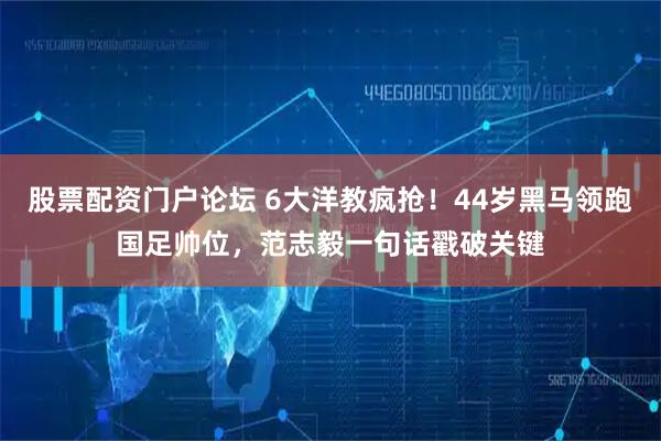 股票配资门户论坛 6大洋教疯抢！44岁黑马领跑国足帅位，范志毅一句话戳破关键
