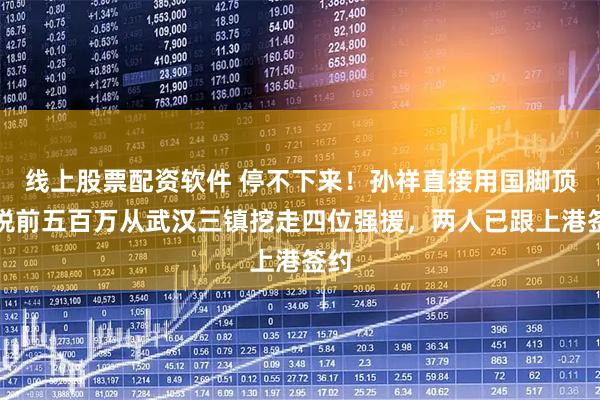 线上股票配资软件 停不下来！孙祥直接用国脚顶薪税前五百万从武汉三镇挖走四位强援，两人已跟上港签约