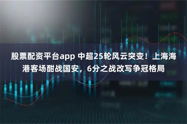 股票配资平台app 中超25轮风云突变！上海海港客场酣战国安，6分之战改写争冠格局