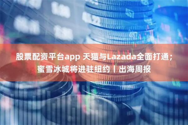 股票配资平台app 天猫与Lazada全面打通；蜜雪冰城将进驻纽约丨出海周报