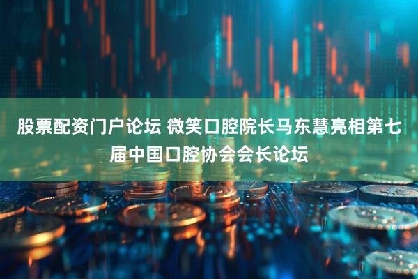 股票配资门户论坛 微笑口腔院长马东慧亮相第七届中国口腔协会会长论坛