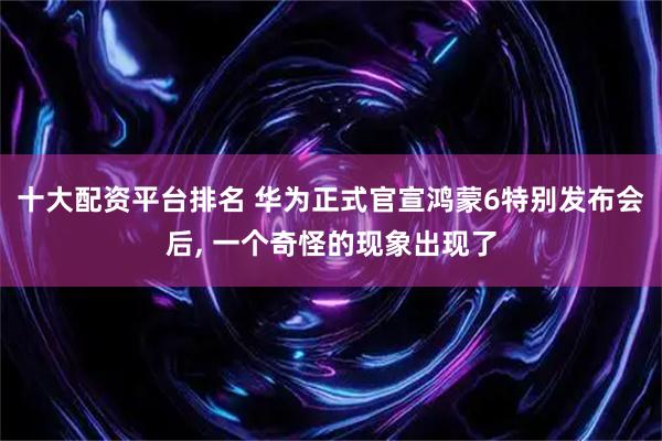 十大配资平台排名 华为正式官宣鸿蒙6特别发布会后, 一个奇怪的现象出现了