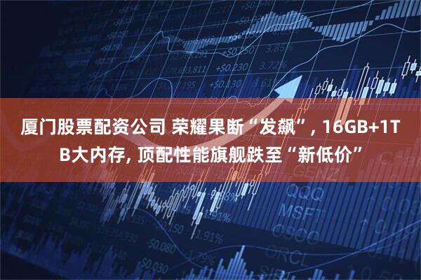 厦门股票配资公司 荣耀果断“发飙”, 16GB+1TB大内存, 顶配性能旗舰跌至“新低价”