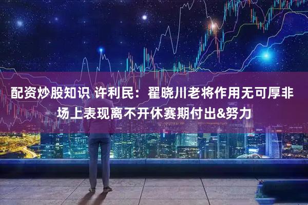 配资炒股知识 许利民：翟晓川老将作用无可厚非 场上表现离不开休赛期付出&努力