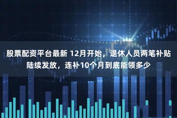 股票配资平台最新 12月开始，退休人员两笔补贴陆续发放，连补10个月到底能领多少