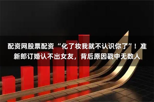 配资网股票配资 “化了妆我就不认识你了”！准新郎订婚认不出女友，背后原因戳中无数人