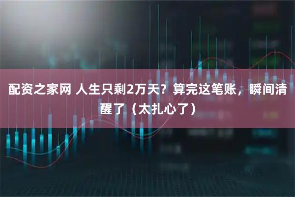 配资之家网 人生只剩2万天？算完这笔账，瞬间清醒了（太扎心了）