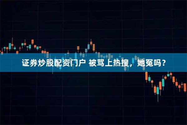 证券炒股配资门户 被骂上热搜，她冤吗？