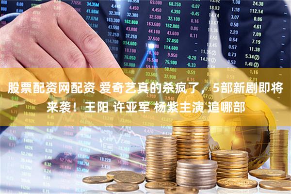 股票配资网配资 爱奇艺真的杀疯了，5部新剧即将来袭！王阳 许亚军 杨紫主演 追哪部