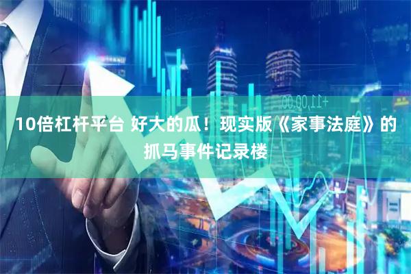 10倍杠杆平台 好大的瓜！现实版《家事法庭》的抓马事件记录楼